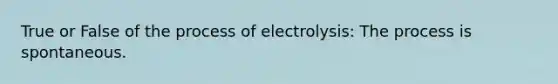 True or False of the process of electrolysis: The process is spontaneous.