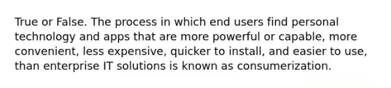 True or False. The process in which end users find personal technology and apps that are more powerful or capable, more convenient, less expensive, quicker to install, and easier to use, than enterprise IT solutions is known as consumerization.