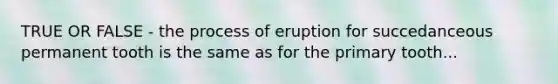 TRUE OR FALSE - the process of eruption for succedanceous permanent tooth is the same as for the primary tooth...