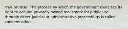 True or False: The process by which the government exercises its right to acquire privately owned real estate for public use through either judicial or administrative proceedings is called condemnation.