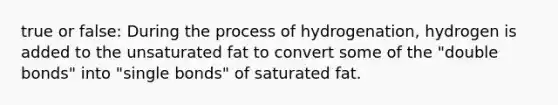 true or false: During the process of hydrogenation, hydrogen is added to the unsaturated fat to convert some of the "double bonds" into "single bonds" of saturated fat.