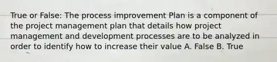 True or False: The process improvement Plan is a component of the project management plan that details how project management and development processes are to be analyzed in order to identify how to increase their value A. False B. True