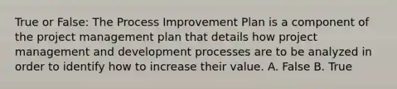 True or False: The Process Improvement Plan is a component of the project management plan that details how project management and development processes are to be analyzed in order to identify how to increase their value. A. False B. True