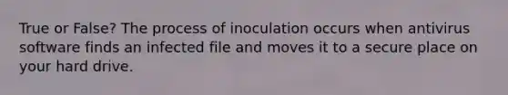 True or False? The process of inoculation occurs when antivirus software finds an infected file and moves it to a secure place on your hard drive.