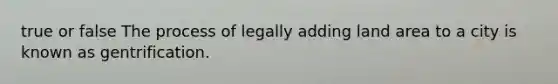 true or false The process of legally adding land area to a city is known as gentrification.