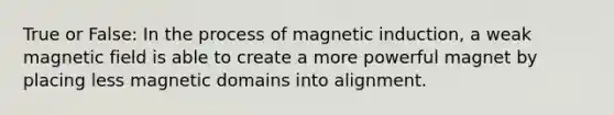 True or False: In the process of magnetic induction, a weak magnetic field is able to create a more powerful magnet by placing less magnetic domains into alignment.