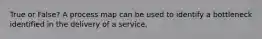 True or False? A process map can be used to identify a bottleneck identified in the delivery of a service.