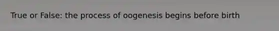 True or False: the process of oogenesis begins before birth