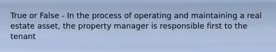 True or False - In the process of operating and maintaining a real estate asset, the property manager is responsible first to the tenant