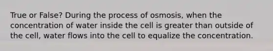 True or False? During the process of osmosis, when the concentration of water inside the cell is greater than outside of the cell, water flows into the cell to equalize the concentration.