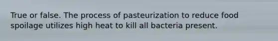 True or false. The process of pasteurization to reduce food spoilage utilizes high heat to kill all bacteria present.