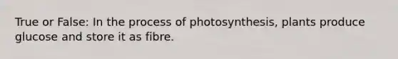 True or False: In the process of photosynthesis, plants produce glucose and store it as fibre.