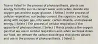 True or False? In the process of photosynthesis, plants use energy from the sun to convert water and carbon dioxide into oxygen gas and the sugar glucose. [ Select ] In the process of cellular respiration, our bodies convert the sugars in our food, along with oxygen gas, into water, carbon dioxide, and released energy. [ Select ] The process of cellular respiration if the opposite of photosynthesis. [ Select ] Plants produce the oxygen gas that we use in cellular respiration and, when we break down our food, we release the carbon dioxide gas that plants absorb and use in the process of photosynthesis. [ Select ]