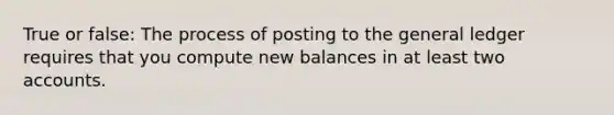 True or false: The process of posting to the general ledger requires that you compute new balances in at least two accounts.