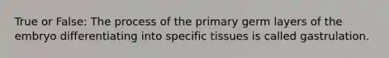 True or False: The process of the primary germ layers of the embryo differentiating into specific tissues is called gastrulation.