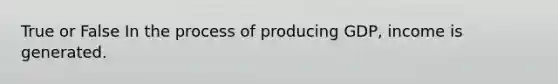 True or False In the process of producing GDP, income is generated.