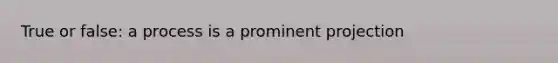 True or false: a process is a prominent projection