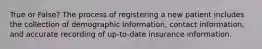 True or False? The process of registering a new patient includes the collection of demographic information, contact information, and accurate recording of up-to-date insurance information.