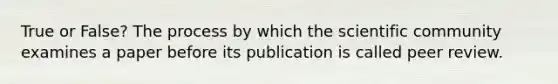 True or False? The process by which the scientific community examines a paper before its publication is called peer review.