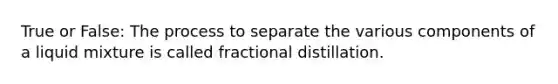 True or False: The process to separate the various components of a liquid mixture is called fractional distillation.