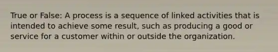 True or False: A process is a sequence of linked activities that is intended to achieve some result, such as producing a good or service for a customer within or outside the organization.