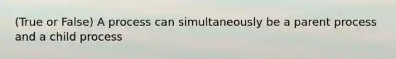 (True or False) A process can simultaneously be a parent process and a child process