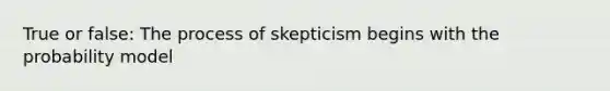 True or false: The process of skepticism begins with the probability model