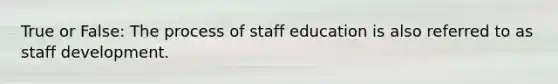 True or False: The process of staff education is also referred to as staff development.