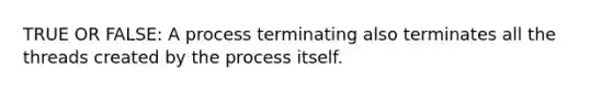 TRUE OR FALSE: A process terminating also terminates all the threads created by the process itself.