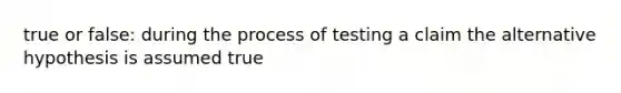 true or false: during the process of testing a claim the alternative hypothesis is assumed true