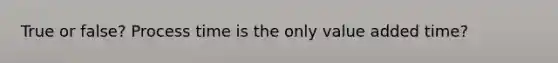 True or false? Process time is the only value added time?