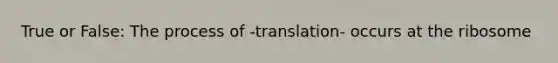 True or False: The process of -translation- occurs at the ribosome