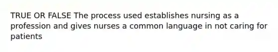 TRUE OR FALSE The process used establishes nursing as a profession and gives nurses a common language in not caring for patients