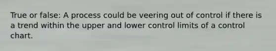 True or false: A process could be veering out of control if there is a trend within the upper and lower control limits of a control chart.