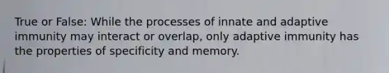 True or False: While the processes of innate and adaptive immunity may interact or overlap, only adaptive immunity has the properties of specificity and memory.