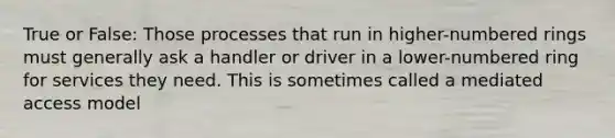 True or False: Those processes that run in higher-numbered rings must generally ask a handler or driver in a lower-numbered ring for services they need. This is sometimes called a mediated access model