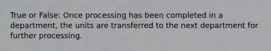 True or False: Once processing has been completed in a department, the units are transferred to the next department for further processing.