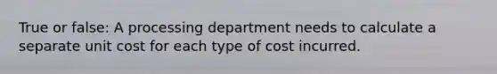 True or false: A processing department needs to calculate a separate unit cost for each type of cost incurred.