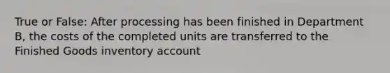 True or False: After processing has been finished in Department B, the costs of the completed units are transferred to the Finished Goods inventory account