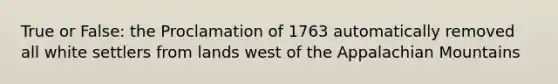 True or False: the Proclamation of 1763 automatically removed all white settlers from lands west of the Appalachian Mountains