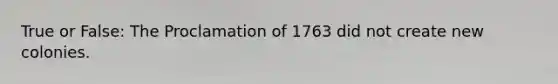 True or False: The Proclamation of 1763 did not create new colonies.