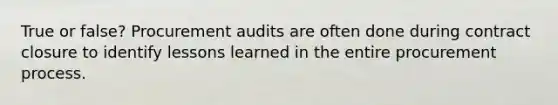 True or false? Procurement audits are often done during contract closure to identify lessons learned in the entire procurement process.