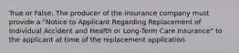 True or False: The producer of the insurance company must provide a "Notice to Applicant Regarding Replacement of Individual Accident and Health or Long-Term Care Insurance" to the applicant at time of the replacement application.