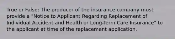 True or False: The producer of the insurance company must provide a "Notice to Applicant Regarding Replacement of Individual Accident and Health or Long-Term Care Insurance" to the applicant at time of the replacement application.