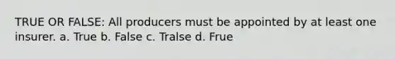 TRUE OR FALSE: All producers must be appointed by at least one insurer. a. True b. False c. Tralse d. Frue