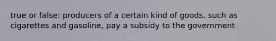 true or false: producers of a certain kind of goods, such as cigarettes and gasoline, pay a subsidy to the government