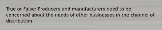 True or False: Producers and manufacturers need to be concerned about the needs of other businesses in the channel of distribution