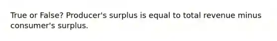 True or False? Producer's surplus is equal to total revenue minus consumer's surplus.