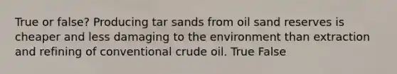 True or false? Producing tar sands from oil sand reserves is cheaper and less damaging to the environment than extraction and refining of conventional crude oil. True False