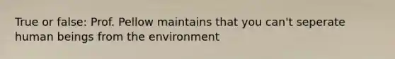 True or false: Prof. Pellow maintains that you can't seperate human beings from the environment